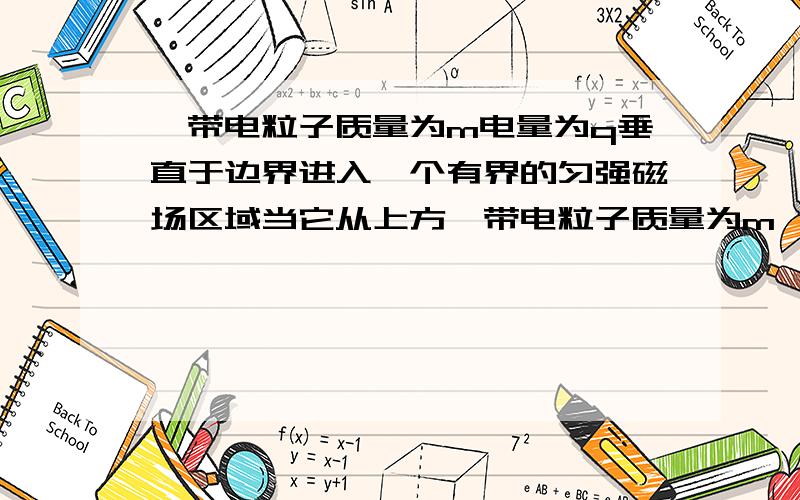 一带电粒子质量为m电量为q垂直于边界进入一个有界的匀强磁场区域当它从上方一带电粒子质量为m、电量为q,垂直于边界进入一个有界的匀强磁场区域,已知它恰好能从上边界飞离磁场区域,且