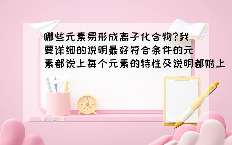 哪些元素易形成离子化合物?我要详细的说明最好符合条件的元素都说上每个元素的特性及说明都附上