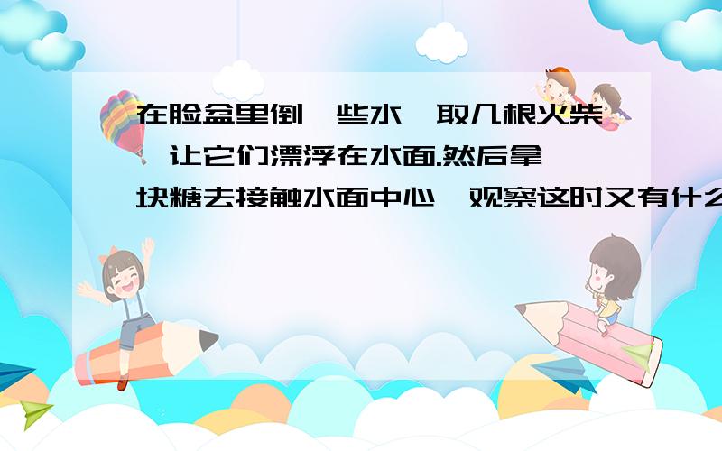 在脸盆里倒一些水,取几根火柴,让它们漂浮在水面.然后拿一块糖去接触水面中心,观察这时又有什么现象发生?解释其中理由.