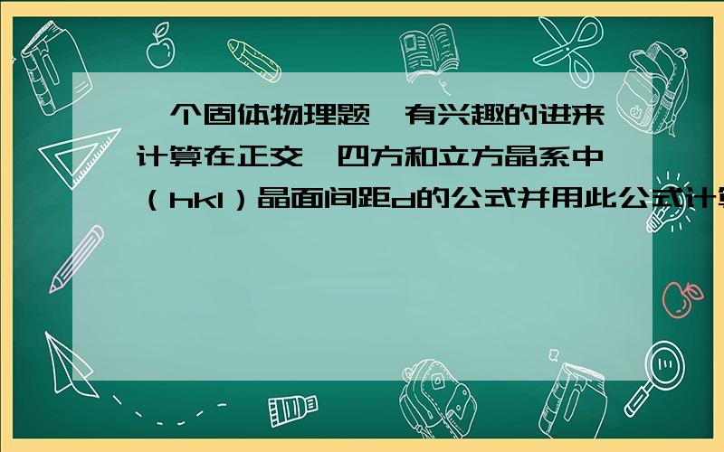 一个固体物理题,有兴趣的进来计算在正交、四方和立方晶系中（hkl）晶面间距d的公式并用此公式计算出硅单晶的d111（晶格常数a=5.43埃）公式的推导要给出过程哦！