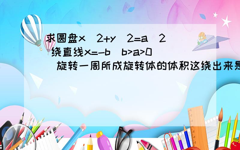 求圆盘x^2+y^2=a^2 绕直线x=-b(b>a>0)旋转一周所成旋转体的体积这绕出来是个圆环吧,用定积分怎么求啊