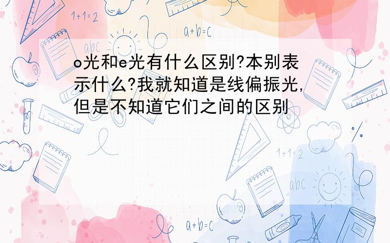 o光和e光有什么区别?本别表示什么?我就知道是线偏振光,但是不知道它们之间的区别