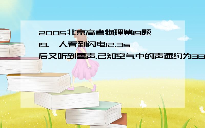 2005北京高考物理第19题19.一人看到闪电12.3s后又听到雷声.已知空气中的声速约为330m/s~340m/s,光速为3×108m/s,于是他用12.3除以3很快估算出闪电发生位置到他的距离为4.1km.根据你所学的物理知识