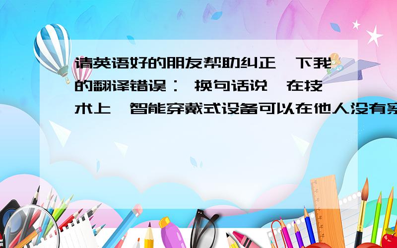 请英语好的朋友帮助纠正一下我的翻译错误： 换句话说,在技术上,智能穿戴式设备可以在他人没有察觉的请英语好的朋友帮助纠正一下我的翻译错误： 换句话说,在技术上,智能穿戴式设备可