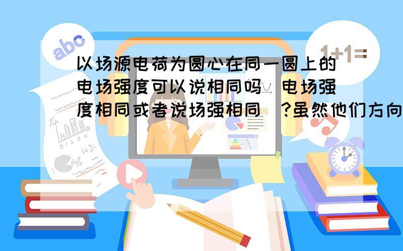 以场源电荷为圆心在同一圆上的电场强度可以说相同吗（电场强度相同或者说场强相同）?虽然他们方向不同