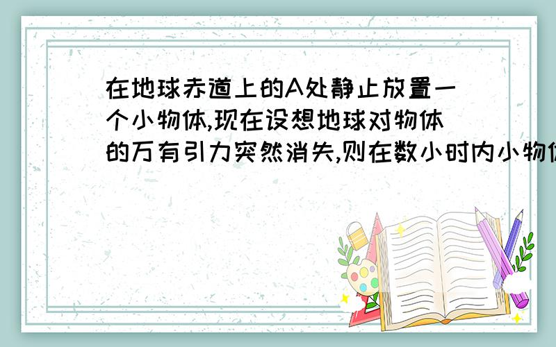 在地球赤道上的A处静止放置一个小物体,现在设想地球对物体的万有引力突然消失,则在数小时内小物体相对于A点处的地面来说,小物体会做什么运动?A.水平向东飞去 B.向上并渐向东飞去 C.向