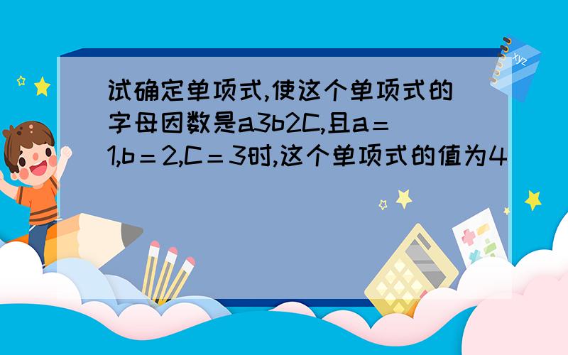 试确定单项式,使这个单项式的字母因数是a3b2C,且a＝1,b＝2,C＝3时,这个单项式的值为4