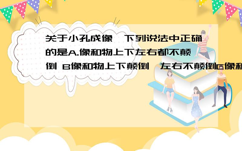 关于小孔成像,下列说法中正确的是A.像和物上下左右都不颠倒 B像和物上下颠倒,左右不颠倒C像和物上下不颠倒,左右颠倒 D像和物上下左右均颠倒