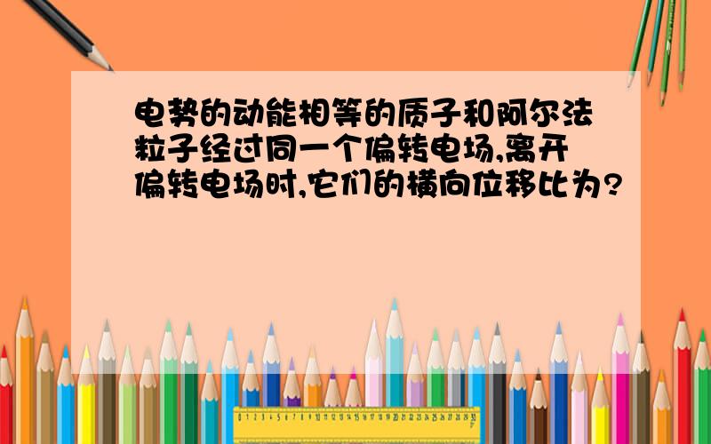 电势的动能相等的质子和阿尔法粒子经过同一个偏转电场,离开偏转电场时,它们的横向位移比为?