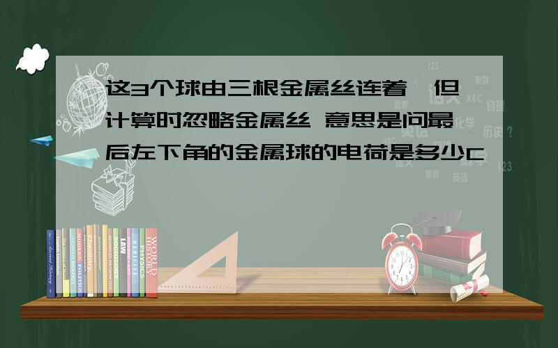 这3个球由三根金属丝连着,但计算时忽略金属丝 意思是问最后左下角的金属球的电荷是多少C