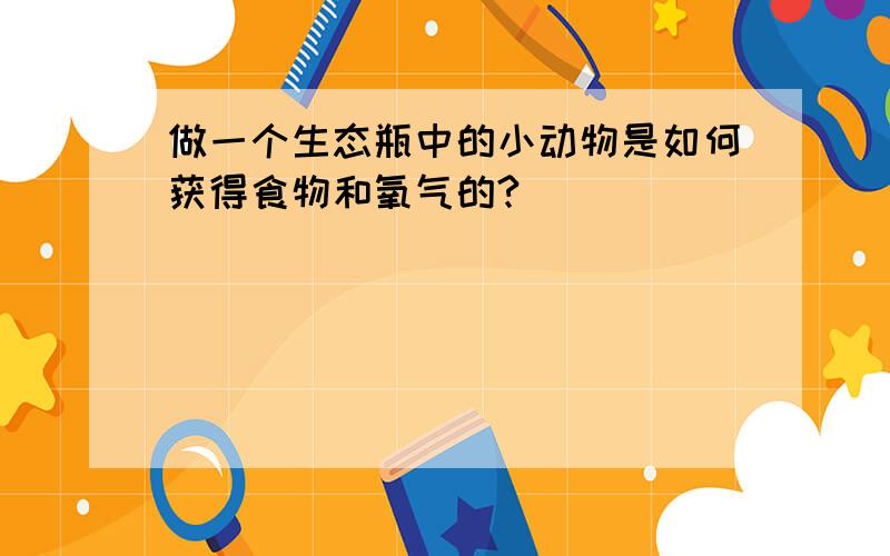 做一个生态瓶中的小动物是如何获得食物和氧气的?