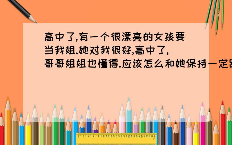 高中了,有一个很漂亮的女孩要当我姐.她对我很好,高中了,哥哥姐姐也懂得.应该怎么和她保持一定距离呢我怕我喜欢上她,郁闷呢.