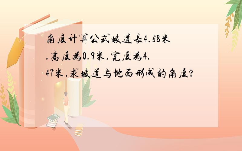 角度计算公式坡道长4.58米,高度为0.9米,宽度为4.47米,求坡道与地面形成的角度?