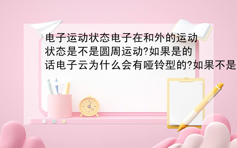 电子运动状态电子在和外的运动状态是不是圆周运动?如果是的话电子云为什么会有哑铃型的?如果不是圆周运动那他到底以什么运动方式运动?