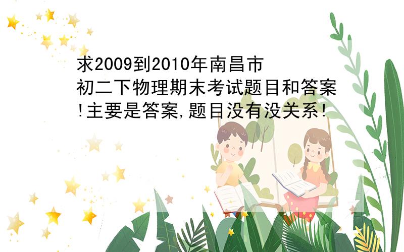 求2009到2010年南昌市初二下物理期末考试题目和答案!主要是答案,题目没有没关系!