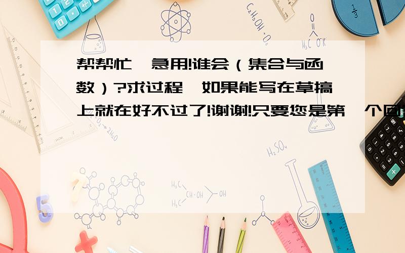 帮帮忙,急用!谁会（集合与函数）?求过程,如果能写在草搞上就在好不过了!谢谢!只要您是第一个回答,我没有把采纳给别人,我都会采纳的,但是您也要认真一点哦!