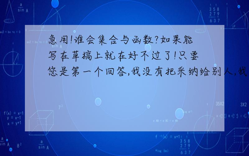 急用!谁会集合与函数?如果能写在草搞上就在好不过了!只要您是第一个回答,我没有把采纳给别人,我都会采纳的,但是您也要认真一点哦!