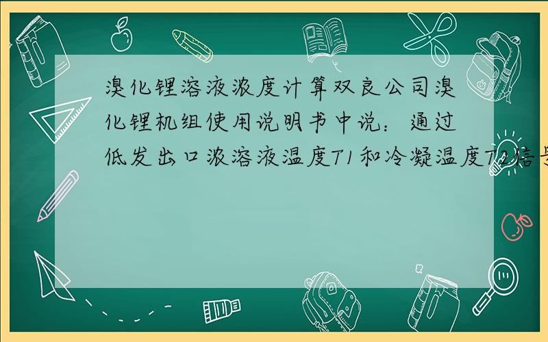 溴化锂溶液浓度计算双良公司溴化锂机组使用说明书中说：通过低发出口浓溶液温度T1和冷凝温度T2信号输入PLC经运算得到溴化锂溶液的浓度和结晶温度,怎么运算的啊有计算公式吗