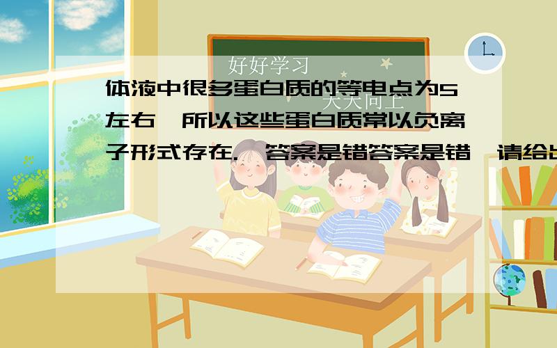 体液中很多蛋白质的等电点为5左右,所以这些蛋白质常以负离子形式存在.  答案是错答案是错,请给出具体的理由,谢谢