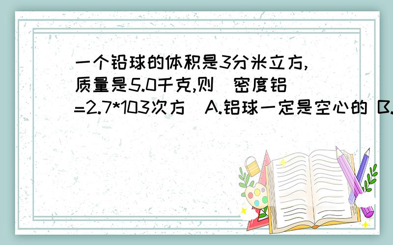 一个铅球的体积是3分米立方,质量是5.0千克,则（密度铝=2.7*103次方）A.铝球一定是空心的 B.铝球一定是实心的C.铝球可能是空心的 D.铝球可能是实心的