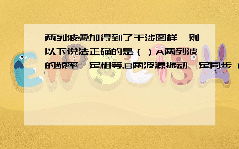 两列波叠加得到了干涉图样,则以下说法正确的是（）A两列波的频率一定相等.B两波源振动一定同步 C振动加强区与振动减弱区交替变化 D振动加强区与振动减弱区互相间隔 请说出选项并说明