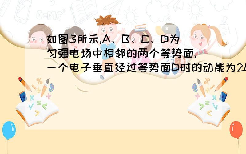 如图3所示,A、B、C、D为匀强电场中相邻的两个等势面,一个电子垂直经过等势面D时的动能为20eV,经过%如图3所示,A、B、C、D为匀强电场中相邻的两个等势面,一个电子垂直经过等势面D时的动能为