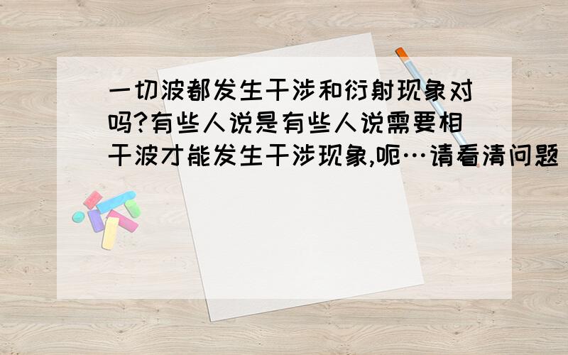 一切波都发生干涉和衍射现象对吗?有些人说是有些人说需要相干波才能发生干涉现象,呃…请看清问题