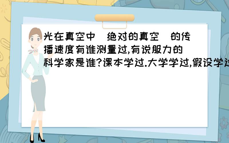 光在真空中（绝对的真空)的传播速度有谁测量过,有说服力的科学家是谁?课本学过.大学学过,假设学过,a-b星球学过.以神的能,以百度的力.