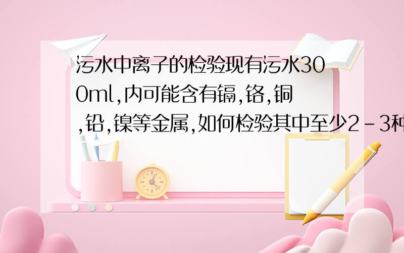 污水中离子的检验现有污水300ml,内可能含有镉,铬,铜,铅,镍等金属,如何检验其中至少2-3种金属的存在.求高手解读实验.