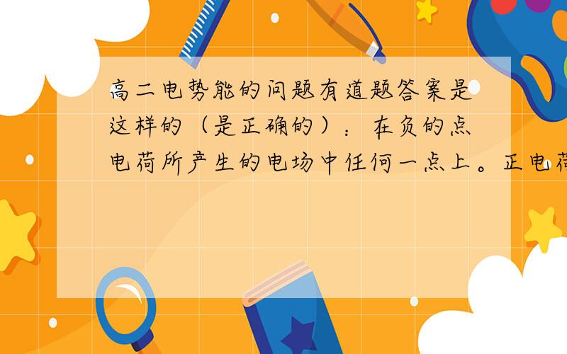 高二电势能的问题有道题答案是这样的（是正确的）：在负的点电荷所产生的电场中任何一点上。正电荷所具有的电势能一定小于负电荷所具有的电势能。    我又这样的疑问：如果我把场源