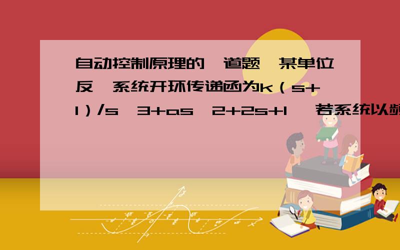 自动控制原理的一道题,某单位反馈系统开环传递函为k（s+1）/s^3+as^2+2s+1 ,若系统以频率 w=2rad/s持续振荡,试确定相应的 k和a 的值.