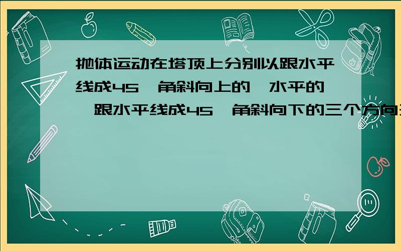 抛体运动在塔顶上分别以跟水平线成45°角斜向上的、水平的,跟水平线成45°角斜向下的三个方向开枪,子弹射到地面时的速度大小分别为v1,v2和v3（设三种方向射出的子弹的初速度的大小都一