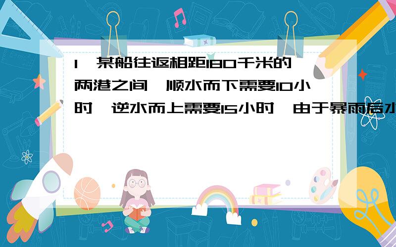 1、某船往返相距180千米的两港之间,顺水而下需要10小时,逆水而上需要15小时,由于暴雨后水速增加,该船顺水而行只需要9小时,那么逆水即行需要几小时?2、一位少年短跑选手,顺风跑90米,用了10