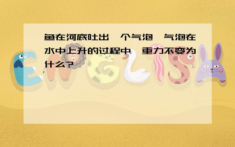 鱼在河底吐出一个气泡,气泡在水中上升的过程中,重力不变为什么?