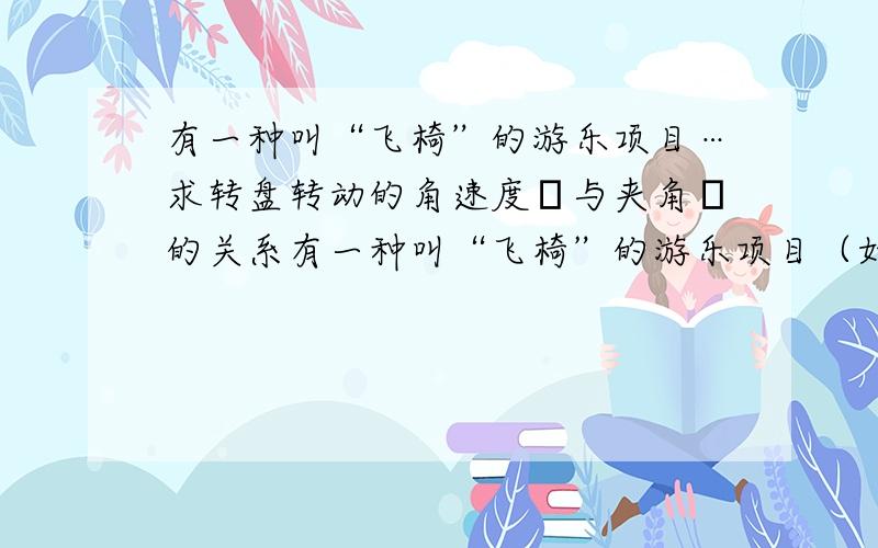 有一种叫“飞椅”的游乐项目…求转盘转动的角速度ω与夹角θ的关系有一种叫“飞椅”的游乐项目（如图所示）,长为L的钢绳一端系着座椅,另一端固定在半径为r的水平转盘边缘,转盘可绕穿