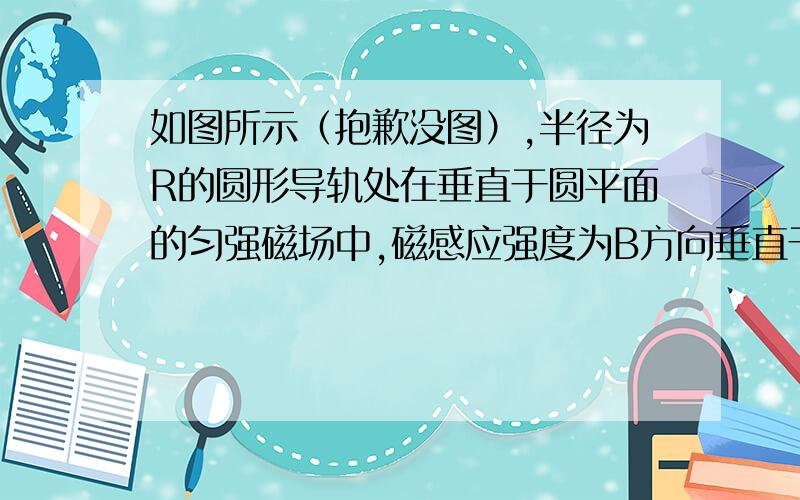 如图所示（抱歉没图）,半径为R的圆形导轨处在垂直于圆平面的匀强磁场中,磁感应强度为B方向垂直于纸面向内.一根长度略大于导轨直径的导体棒MN以速率v在圆导轨上从左端滑到右端,电路中