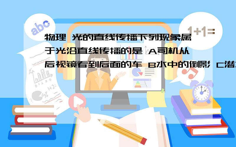 物理 光的直线传播下列现象属于光沿直线传播的是 A司机从后视镜看到后面的车 B水中的倒影 C潜水员在水中看到书中的鱼 D在河边看到水中的石头