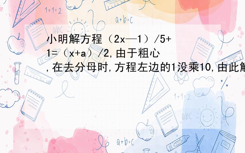 小明解方程（2x—1）/5+1=（x+a）/2,由于粗心,在去分母时,方程左边的1没乘10,由此解为x=4,求a的值.要求写明为什么是这样做.拜托了.急啊并正确地求出方程的解