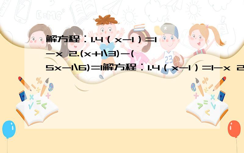 解方程：1.4（x-1）=1-x 2.(x+1\3)-(5x-1\6)=1解方程：1.4（x-1）=1-x 2.(x+1\3)-(5x-1\6)=1先化简再求值：当x=-2,y=2\3时,求1\2x-2(x-1\3y^(2))+(-3\2x+1\3y^（2）)