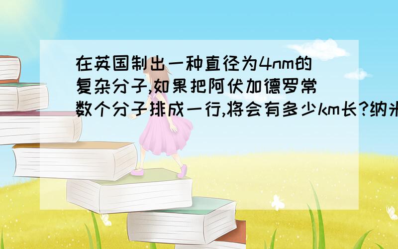 在英国制出一种直径为4nm的复杂分子,如果把阿伏加德罗常数个分子排成一行,将会有多少km长?纳米技术是指在0.01～100nm尺度上研究和应用原子,分子的结构特征及其相互作用的新高技术