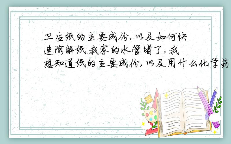 卫生纸的主要成份,以及如何快速溶解纸.我家的水管堵了,我想知道纸的主要成份,以及用什么化学药品能快速溶解纸,又不伤害管道.