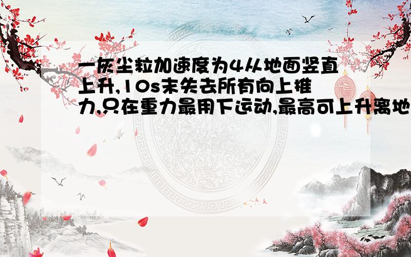 一灰尘粒加速度为4从地面竖直上升,10s末失去所有向上推力,只在重力最用下运动,最高可上升离地面多高 此颗粒失去推动力后经过多长时间落回地面?