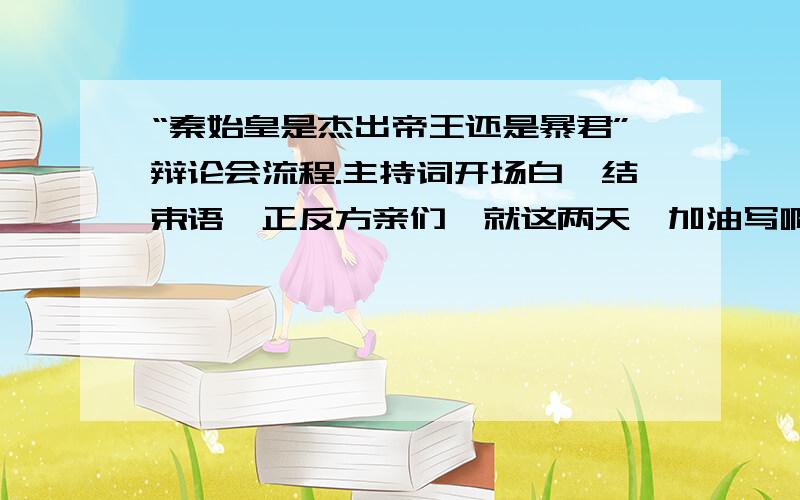 “秦始皇是杰出帝王还是暴君”辩论会流程.主持词开场白,结束语,正反方亲们,就这两天,加油写啊