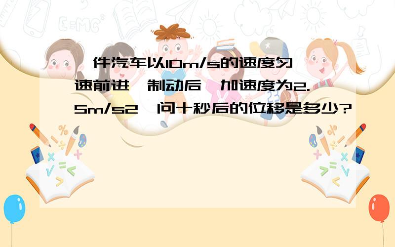 一件汽车以10m/s的速度匀速前进,制动后,加速度为2.5m/s2,问十秒后的位移是多少?