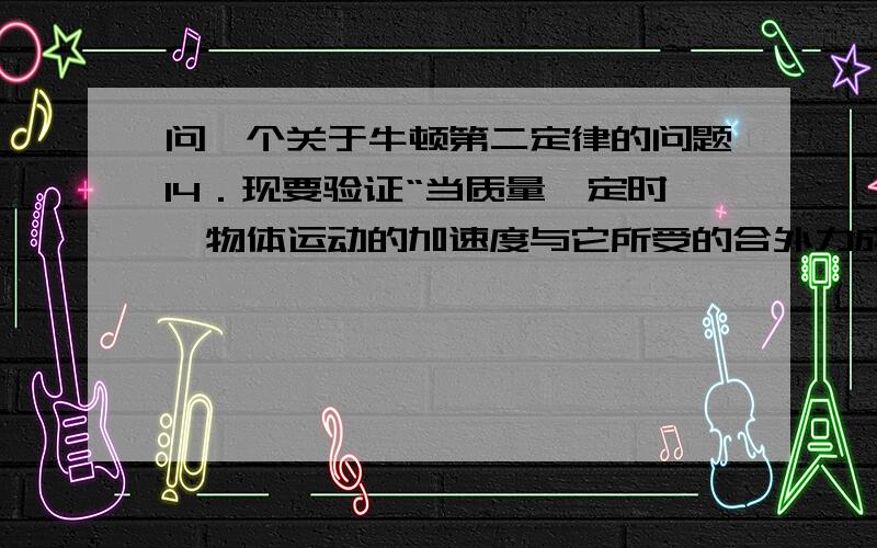 问一个关于牛顿第二定律的问题14．现要验证“当质量一定时,物体运动的加速度与它所受的合外力成正比”这一物理规律.给定的器材如下：一倾角可以调节的长斜面（如图）、小车、计时器