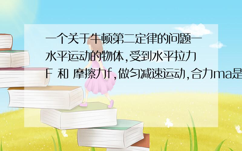 一个关于牛顿第二定律的问题一水平运动的物体,受到水平拉力F 和 摩擦力f,做匀减速运动,合力ma是负数,请问用F和f如何表示