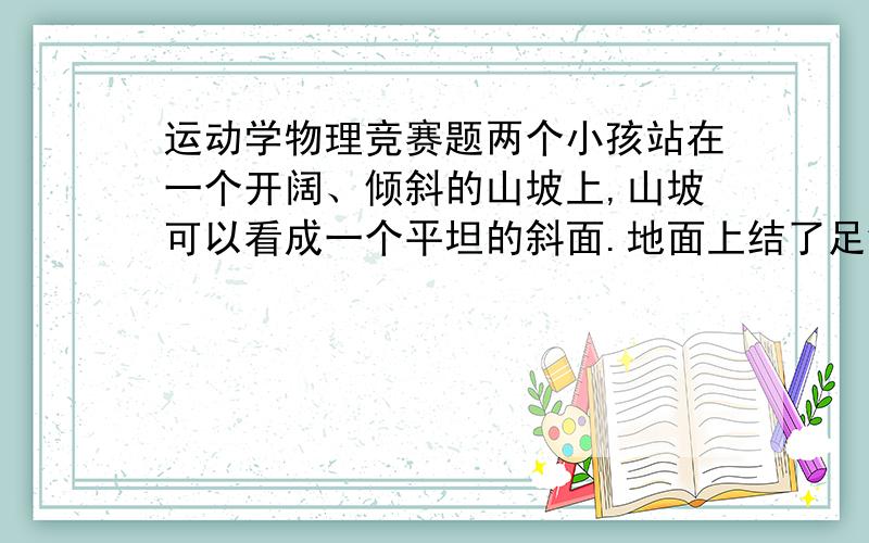 运动学物理竞赛题两个小孩站在一个开阔、倾斜的山坡上,山坡可以看成一个平坦的斜面.地面上结了足够的冰,只要小孩受到一点点的作用力就会以恒定的速度滑向山下,如图所示.现在一个小