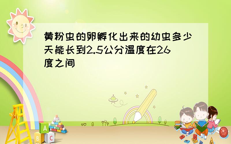 黄粉虫的卵孵化出来的幼虫多少天能长到2.5公分温度在26度之间