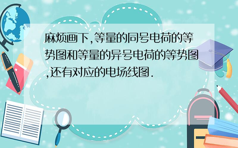 麻烦画下,等量的同号电荷的等势图和等量的异号电荷的等势图,还有对应的电场线图.