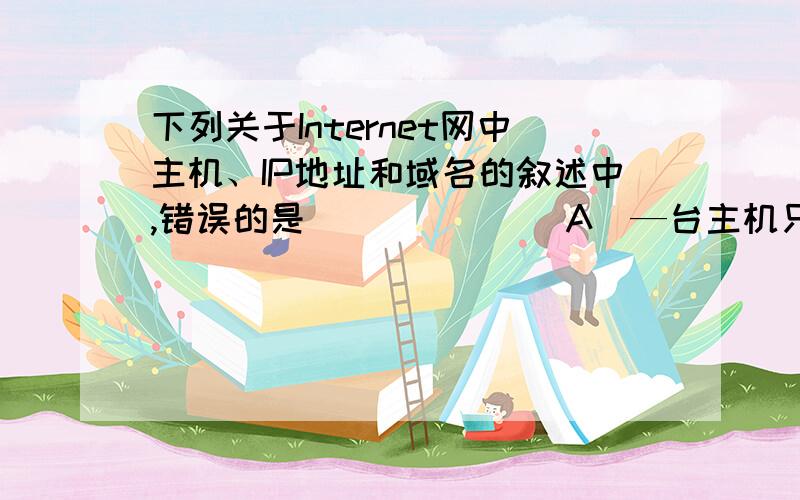 下列关于Internet网中主机、IP地址和域名的叙述中,错误的是_______A．—台主机只能有一个IP地址,和IP地址对应的域名也只能有一个B．除美国以外,其他国家(地区)一般采用国家代码作为第1级(最